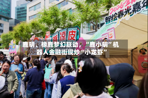 鹿明、橡鹿梦幻联动，“鹿小明”机器人金融街现炒“小龙虾	”-第1张图片