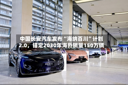 中国长安汽车发布“海纳百川”计划2.0，锚定2030年海外销量150万辆-第2张图片