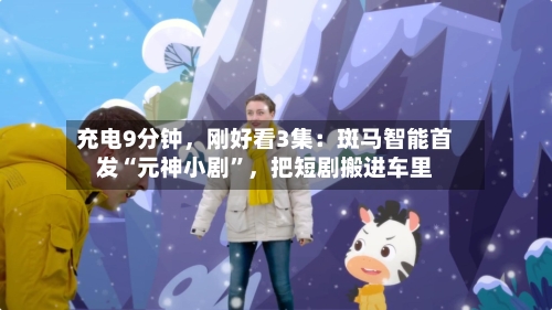 充电9分钟，刚好看3集：斑马智能首发“元神小剧	”	，把短剧搬进车里-第1张图片