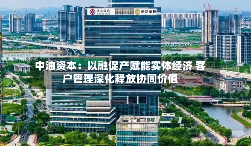 中油资本：以融促产赋能实体经济 客户管理深化释放协同价值-第3张图片