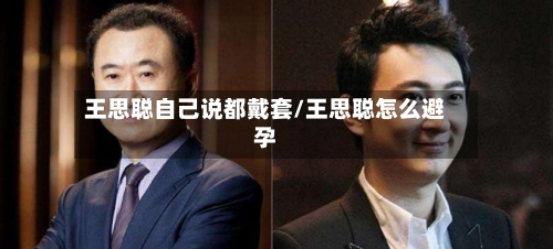 王思聪自己说都戴套/王思聪怎么避孕-第1张图片