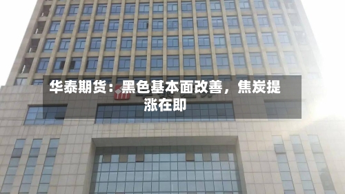 华泰期货：黑色基本面改善，焦炭提涨在即-第1张图片