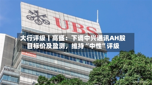 大行评级丨高盛：下调中兴通讯AH股目标价及盈测，维持“中性”评级-第1张图片