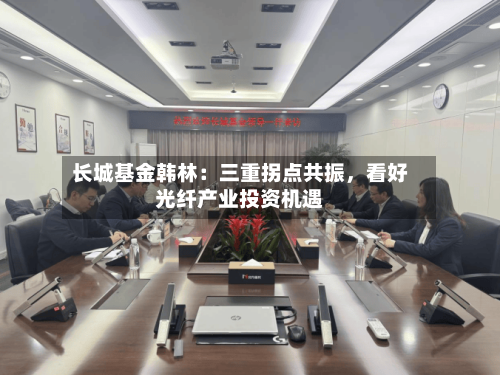 长城基金韩林：三重拐点共振，看好光纤产业投资机遇-第3张图片