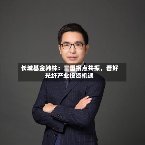 长城基金韩林：三重拐点共振	，看好光纤产业投资机遇-第2张图片
