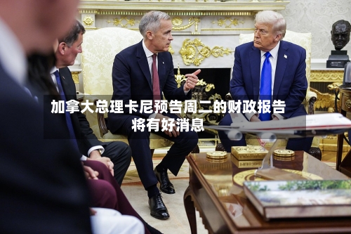 加拿大总理卡尼预告周二的财政报告将有好消息-第1张图片