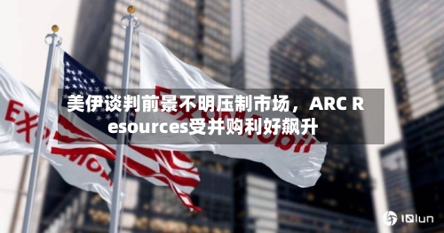 美伊谈判前景不明压制市场，ARC Resources受并购利好飙升-第1张图片