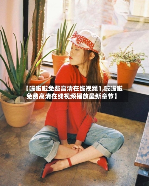 【啦啦啦免费高清在线视频1,啦啦啦免费高清在线视频播放最新章节】-第1张图片