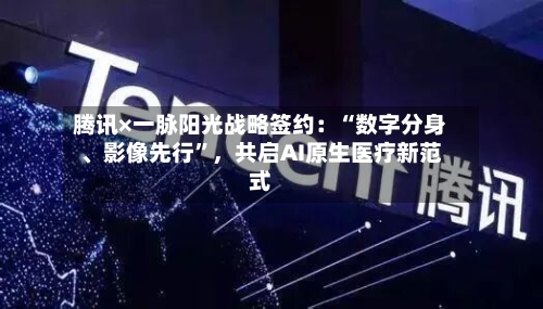 腾讯×一脉阳光战略签约：“数字分身、影像先行”，共启AI原生医疗新范式-第2张图片