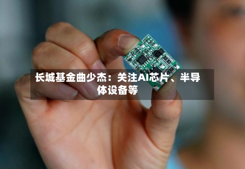 长城基金曲少杰：关注AI芯片、半导体设备等-第3张图片