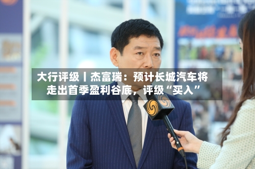 大行评级丨杰富瑞：预计长城汽车将走出首季盈利谷底，评级“买入	”-第1张图片