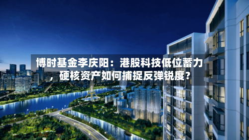 博时基金李庆阳：港股科技低位蓄力，硬核资产如何捕捉反弹锐度？-第2张图片