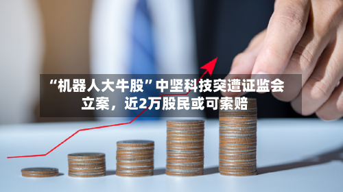 “机器人大牛股”中坚科技突遭证监会立案	，近2万股民或可索赔-第1张图片