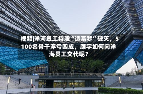 视频|洋河员工持股“造富梦”破灭	，5100名骨干浮亏四成，顾宇如何向洋海员工交代呢？-第2张图片