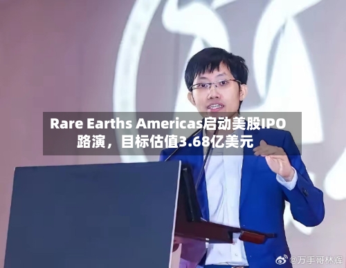Rare Earths Americas启动美股IPO路演，目标估值3.68亿美元-第1张图片
