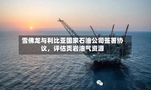 雪佛龙与利比亚国家石油公司签署协议	，评估页岩油气资源-第1张图片