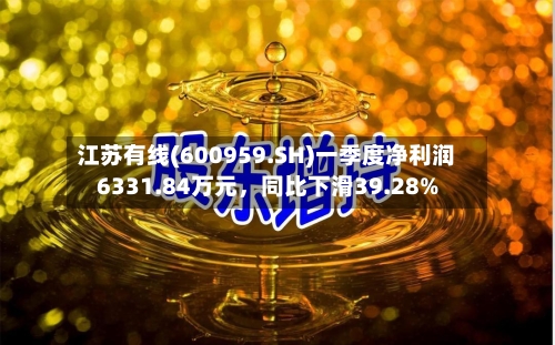 江苏有线(600959.SH)一季度净利润6331.84万元，同比下滑39.28%-第1张图片