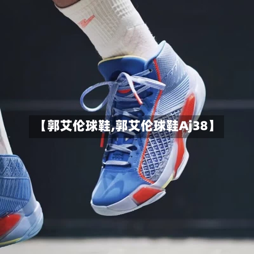 【郭艾伦球鞋,郭艾伦球鞋Aj38】-第2张图片