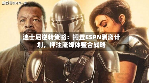 迪士尼逆转策略：搁置ESPN剥离计划，押注流媒体整合战略-第2张图片