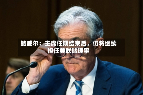 鲍威尔：主席任期结束后	，仍将继续担任美联储理事-第1张图片