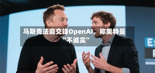 马斯克法庭交锋OpenAI，称奥特曼“不诚实	”-第1张图片