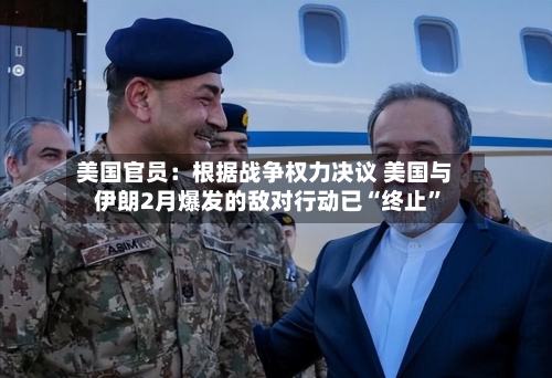 美国官员：根据战争权力决议 美国与伊朗2月爆发的敌对行动已“终止”-第2张图片