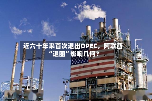 近六十年来首次退出OPEC，阿联酋“退圈”影响几何？-第1张图片