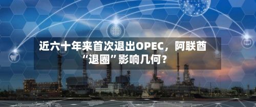 近六十年来首次退出OPEC，阿联酋“退圈”影响几何？-第3张图片
