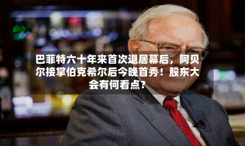 巴菲特六十年来首次退居幕后，阿贝尔接掌伯克希尔后今晚首秀！股东大会有何看点？-第1张图片