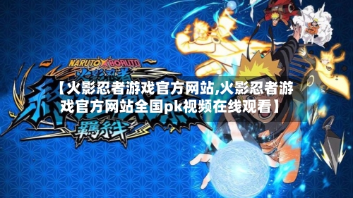 【火影忍者游戏官方网站,火影忍者游戏官方网站全国pk视频在线观看】-第1张图片