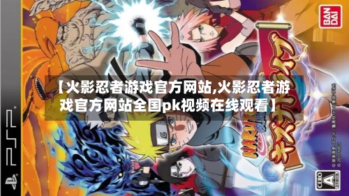 【火影忍者游戏官方网站,火影忍者游戏官方网站全国pk视频在线观看】-第3张图片