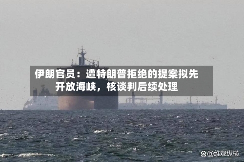 伊朗官员：遭特朗普拒绝的提案拟先开放海峡	，核谈判后续处理-第1张图片