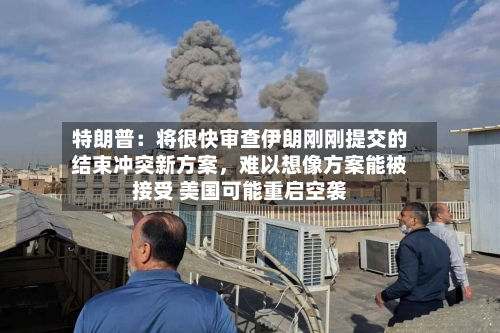 特朗普：将很快审查伊朗刚刚提交的结束冲突新方案，难以想像方案能被接受 美国可能重启空袭-第1张图片