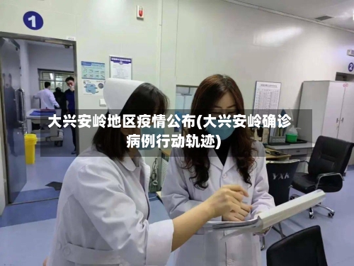 大兴安岭地区疫情公布(大兴安岭确诊病例行动轨迹)-第1张图片