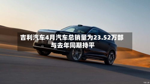 吉利汽车4月汽车总销量为23.52万部 与去年同期持平-第1张图片