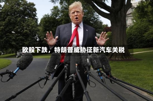 欧股下跌，特朗普威胁征新汽车关税-第2张图片