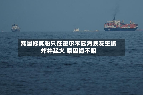 韩国称其船只在霍尔木兹海峡发生爆炸并起火 原因尚不明-第3张图片