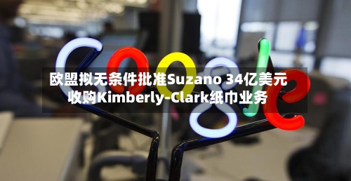 欧盟拟无条件批准Suzano 34亿美元收购Kimberly-Clark纸巾业务-第1张图片