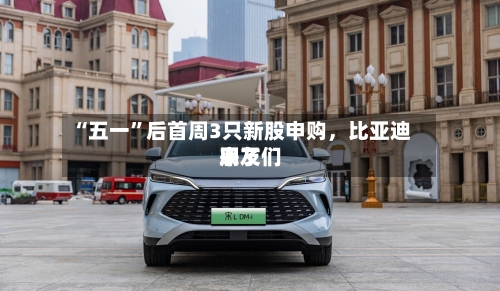“五一	”后首周3只新股申购，比亚迪朋友们来了-第1张图片