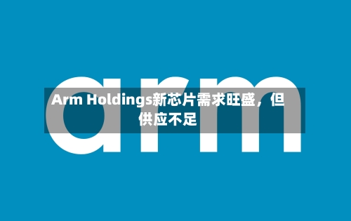 Arm Holdings新芯片需求旺盛，但供应不足-第1张图片