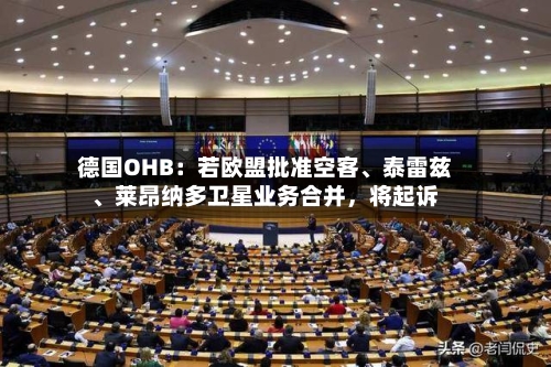 德国OHB：若欧盟批准空客	、泰雷兹、莱昂纳多卫星业务合并，将起诉-第2张图片