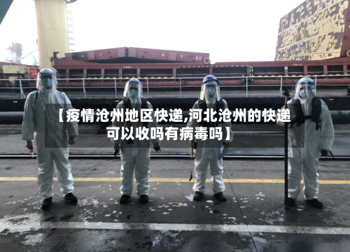【疫情沧州地区快递,河北沧州的快递可以收吗有病毒吗】-第1张图片
