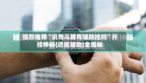 强烈推荐“讯奇斗牌有辅助挂吗”开挂神器{透视辅助}全揭秘-第3张图片