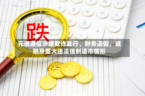 元道通信涉嫌欺诈发行、财务造假，或触及重大违法强制退市情形-第1张图片