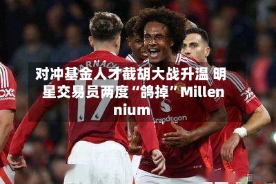 对冲基金人才截胡大战升温 明星交易员两度“鸽掉	”Millennium-第1张图片