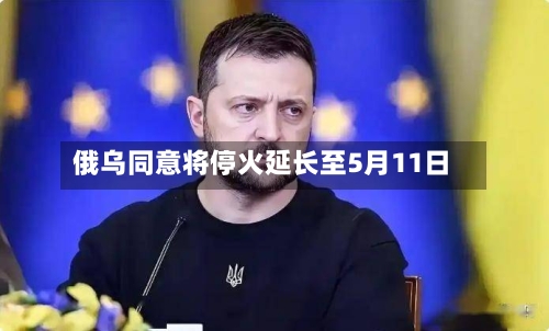 俄乌同意将停火延长至5月11日-第2张图片