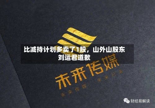 比减持计划多卖了1股，山外山股东刘运君道歉-第1张图片