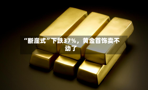 “断崖式	”下跌37%，黄金首饰卖不动了-第1张图片