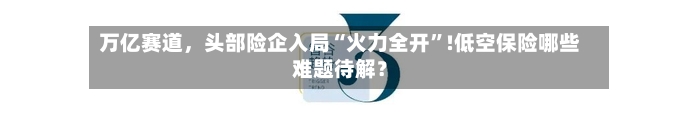 万亿赛道	，头部险企入局“火力全开”!低空保险哪些难题待解？-第1张图片