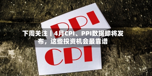 下周关注丨4月CPI、PPI数据即将发布，这些投资机会最靠谱-第1张图片